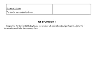 ASSIGNMENT
Imagine that the Giant and Little boy have a conversation with each other about gaint’s garden. Write the
conversation would take place between them.
SUMMARIZATION
The teacher summarizes the lesson
 