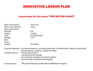 INNOVATIVE LESSON PLAN
Lesson plan for the prose “THE SELFISH GIANT”
Name of the teacher : Rima Tom
Name of the supervisor : Ansa
Name of the school :
Standard : VIII
Subject : English
Topic :The SelfishGiant
Strength :31/31
Date :
Period :
Duration :40 minutes
Curricular statement : To enable the learner to comprehend the prose “The SelfishGiant” written by Oscar Wilde”
. through listening , speaking , reading and writing.
Learning outcome : The pupil will be able to
a)comprehend the passage
b)comprehend vocabulary and sentence pattern
c)communicate using appropriate language
Content analysis : This part of the story is deal with a selfishness of a giant
 