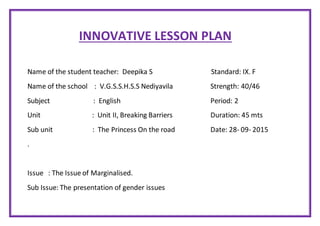 INNOVATIVE LESSON PLAN
Name of the student teacher: Deepika S Standard: IX. F
Name of the school : V.G.S.S.H.S.S Nediyavila Strength: 40/46
Subject : English Period: 2
Unit : Unit II, Breaking Barriers Duration: 45 mts
Sub unit : The Princess On the road Date: 28- 09- 2015
.
Issue : The Issue of Marginalised.
Sub Issue: The presentation of gender issues
 