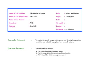 Curricular Statement : To enable the pupils to appreciate poems and develop imagination,
creativity and to instill in pupils, a love towards nature.
Learning Outcomes : The pupils will be able to :
a) To Read and comprehend the poem
b) To Develop skills of creativity and imagination
c) To Get an idea of the message conveyed
Name of the teacher : Ms Renju. S. Rajan Unit : Seeds And Deeds
Name of the Supervisor : Ms. Ansa Topic : The Sower
Name of the School : Date :
Standard : VIII Strength :
Subject : English Period :
Duration : 45 minutes
 