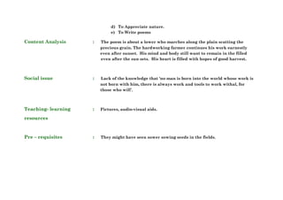 d) To Appreciate nature.
e) To Write poems
Content Analysis : The poem is about a lower who marches along the plain scatting the
precious grain. The hardworking farmer continues his work earnestly
even after sunset. His mind and body still want to remain in the filled
even after the sun sets. His heart is filled with hopes of good harvest.
Social issue : Lack of the knowledge that ‘no man is born into the world whose work is
not born with him, there is always work and tools to work withal, for
those who will’.
Teaching- learning : Pictures, audio-visual aids.
resources
Pre – requisites : They might have seen sower sowing seeds in the fields.
 