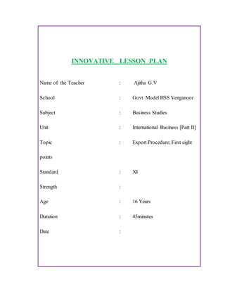 INNOVATIVE LESSON PLAN
Name of the Teacher : Ajitha G.V
School : Govt Model HSS Venganoor
Subject : Business Studies
Unit : International Business [Part II]
Topic : Export Procedure; First eight
points
Standard : XI
Strength :
Age : 16 Years
Duration : 45minutes
Date :
 
