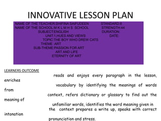 INNOVATIVE LESSON PLAN
NAME OF THE TEACHER:SHIFINA SAIFUDEEN STANDARD:8
NAME OF THE SCHOOL:M K L M H S SCHOOL STRENGTH:44
SUBJECT:ENGLISH DURATION:
UNIT:1,HUES AND VIEWS DATE:
TOPIC:THE BOY WHO DREW CATS
THEME :ART
SUB-THEME:PASSION FOR ART
ART AND LIFE
ETERNITY OF ART
LEARNERS OUTCOME
reads and enjoys every paragraph in the lesson,
enriches
vocabulary by identifying the meanings of words
from
context, refers dictionary or glossary to find out the
meaning of
unfamiliar words, identifies the word meaning given in
the context prepares a write up, speaks with correct
intonation
pronunciation and stress.
 