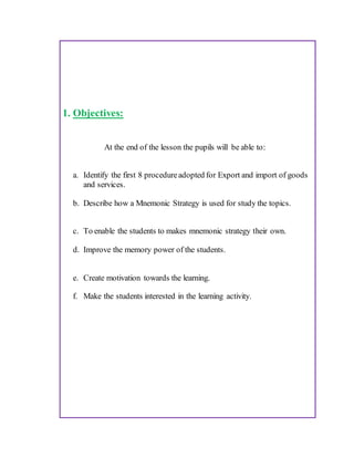 1. Objectives:
At the end of the lesson the pupils will be able to:
a. Identify the first 8 procedureadopted for Export and import of goods
and services.
b. Describe how a Mnemonic Strategy is used for study the topics.
c. To enable the students to makes mnemonic strategy their own.
d. Improve the memory power of the students.
e. Create motivation towards the learning.
f. Make the students interested in the learning activity.
 