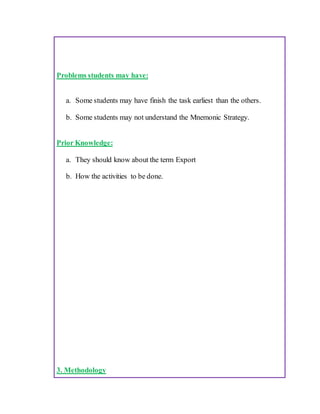 Problems students may have:
a. Some students may have finish the task earliest than the others.
b. Some students may not understand the Mnemonic Strategy.
Prior Knowledge:
a. They should know about the term Export
b. How the activities to be done.
3. Methodology
 