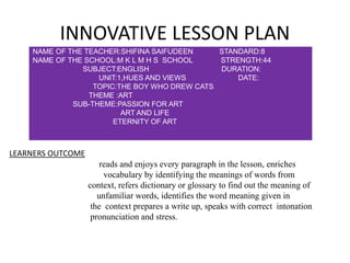 INNOVATIVE LESSON PLAN
NAME OF THE TEACHER:SHIFINA SAIFUDEEN STANDARD:8
NAME OF THE SCHOOL:M K L M H S SCHOOL STRENGTH:44
SUBJECT:ENGLISH DURATION:
UNIT:1,HUES AND VIEWS DATE:
TOPIC:THE BOY WHO DREW CATS
THEME :ART
SUB-THEME:PASSION FOR ART
ART AND LIFE
ETERNITY OF ART
LEARNERS OUTCOME
reads and enjoys every paragraph in the lesson, enriches
vocabulary by identifying the meanings of words from
context, refers dictionary or glossary to find out the meaning of
unfamiliar words, identifies the word meaning given in
the context prepares a write up, speaks with correct intonation
pronunciation and stress.
 