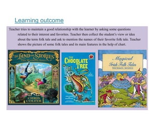 Learning outcome
Teacher tries to maintain a good relationship with the learner by asking some questions
related to their interest and favorites. Teacher then collect the student’s view or idea
about the term folk tale and ask to mention the names of their favorite folk tale. Teacher
shows the picture of some folk tales and its main features in the help of chart.
 