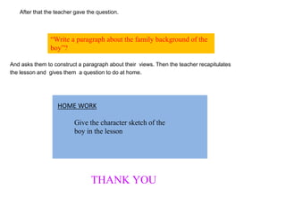 After that the teacher gave the question.
And asks them to construct a paragraph about their views. Then the teacher recapitulates
the lesson and gives them a question to do at home.
“Write a paragraph about the family background of the
boy”?
Give the character sketch of the
boy in the lesson
HOME WORK
THANK YOU
 