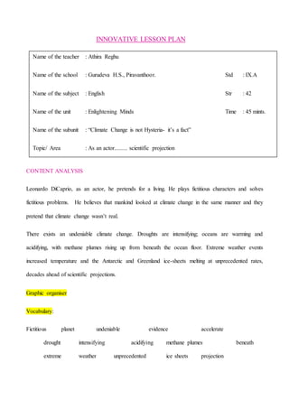 INNOVATIVE LESSON PLAN
CONTENT ANALYSIS
Leonardo DiCaprio, as an actor, he pretends for a living. He plays fictitious characters and solves
fictitious problems. He believes that mankind looked at climate change in the same manner and they
pretend that climate change wasn’t real.
There exists an undeniable climate change. Droughts are intensifying; oceans are warming and
acidifying, with methane plumes rising up from beneath the ocean floor. Extreme weather events
increased temperature and the Antarctic and Greenland ice-sheets melting at unprecedented rates,
decades ahead of scientific projections.
Graphic organiser
Vocabulary:
Fictitious planet undeniable evidence accelerate
drought intensifying acidifying methane plumes beneath
extreme weather unprecedented ice sheets projection
Name of the teacher : Athira Reghu
Name of the school : Gurudeva H.S., Piravanthoor. Std : IX.A
Name of the subject : English Str : 42
Name of the unit : Enlightening Minds Time : 45 mints.
Name of the subunit : “Climate Change is not Hysteria- it’s a fact”
Topic/ Area : As an actor......... scientific projection
 