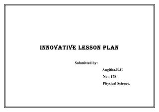 INNOVATIVE LESSON PLAN 
Submitted by: 
Angitha.R.G 
No : 178 
Physical Science. 
 