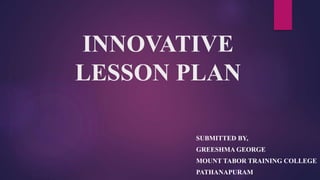 INNOVATIVE
LESSON PLAN
SUBMITTED BY,
GREESHMA GEORGE
MOUNT TABOR TRAINING COLLEGE
PATHANAPURAM
 