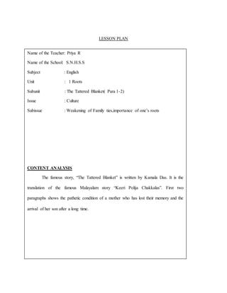 LESSON PLAN
Name of the Teacher: Priya R
Name of the School: S.N.H.S.S
Subject : English
Unit : 1 Roots
Subunit : The Tattered Blanket( Para 1-2)
Issue : Culture
Subissue : Weakening of Family ties,importance of one’s roots
CONTENT ANALYSIS
The famous story, “The Tattered Blanket” is written by Kamala Das. It is the
translation of the famous Malayalam story “Keeri Polija Chakkalas”. First two
paragraphs shows the pathetic condition of a mother who has lost their memory and the
arrival of her son after a long time.