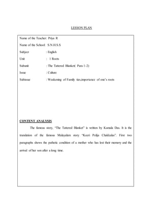 LESSON PLAN
Name of the Teacher: Priya R
Name of the School: S.N.H.S.S
Subject : English
Unit : 1 Roots
Subunit : The Tattered Blanket( Para 1-2)
Issue : Culture
Subissue : Weakening of Family ties,importance of one’s roots
CONTENT ANALYSIS
The famous story, “The Tattered Blanket” is written by Kamala Das. It is the
translation of the famous Malayalam story “Keeri Polija Chakkalas”. First two
paragraphs shows the pathetic condition of a mother who has lost their memory and the
arrival of her son after a long time.
 