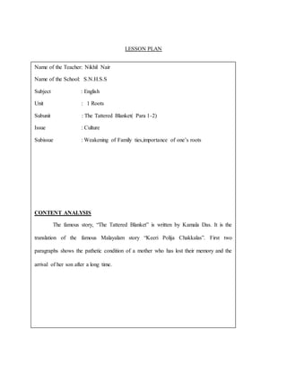 LESSON PLAN
Name of the Teacher: Nikhil Nair
Name of the School: S.N.H.S.S
Subject : English
Unit : 1 Roots
Subunit : The Tattered Blanket( Para 1-2)
Issue : Culture
Subissue : Weakening of Family ties,importance of one’s roots
CONTENT ANALYSIS
The famous story, “The Tattered Blanket” is written by Kamala Das. It is the
translation of the famous Malayalam story “Keeri Polija Chakkalas”. First two
paragraphs shows the pathetic condition of a mother who has lost their memory and the
arrival of her son after a long time.
 