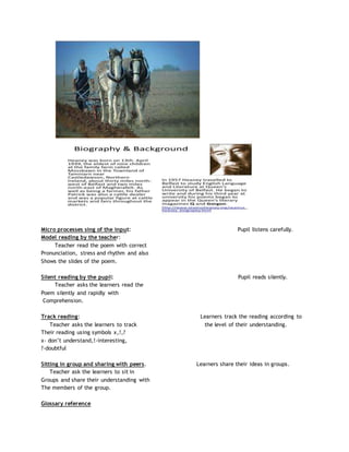 Micro processes sing of the input: Pupil listens carefully.
Model reading by the teacher:
Teacher read the poem with correct
Pronunciation, stress and rhythm and also
Shows the slides of the poem.
Silent reading by the pupil: Pupil reads silently.
Teacher asks the learners read the
Poem silently and rapidly with
Comprehension.
Track reading: Learners track the reading according to
Teacher asks the learners to track the level of their understanding.
Their reading using symbols x,!,?
x- don’t understand,!-interesting,
?-doubtful
Sitting in group and sharing with peers. Learners share their ideas in groups.
Teacher ask the learners to sit in
Groups and share their understanding with
The members of the group.
Glossary reference
 