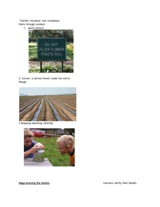 Teacher introduce new vocabulary
Items through conduct.
1. pluck-remove
2. furrow- a narrow trench made the soil to
Plough
3.Mapping-watching carefully
Mega phoning the doubts: Learners clarify their doubts.
 