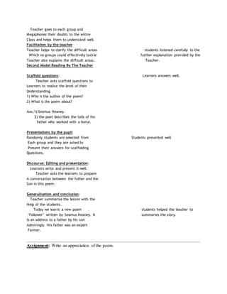 Teacher goes to each group and
Megaphones their doubts to the entire
Class and helps them to understand well.
Facilitation by the teacher
Teacher helps to clarify the difficult areas students listened carefully to the
Which no groups could effectively tackle further explanation provided by the
Teacher also explains the difficult areas. Teacher.
Second Model Reading By The Teacher
Scaffold questions: Learners answers well.
Teacher asks scaffold questions to
Learners to realise the level of their
Understanding.
1) Who is the author of the poem?
2) What is the poem about?
Ans;1) Seamus Heaney.
2) the poet describes the toils of his
father who worked with a horse.
Presentations by the pupil
Randomly students are selected from Students presented well
Each group and they are asked to
Present their answers for scaffolding
Questions.
Discourse: Editing and presentation:
Learners write and present it well.
Teacher asks the learners to prepare
A conversation between the father and the
Son in this poem.
Generalisation and conclusion:
Teacher summarise the lesson with the
Help of the students.
Today we learnt a new poem students helped the teacher to
‘Follower’ written by Seamus Heaney. It summaries the story.
Is an address to a father by his son
Admiringly. His father was an expert
Farmer.
_________________________________________________________________________________________
Assignment: Write an appreciation of the poem.
 