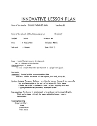 INNOVATIVE LESSON PLAN
Name of the teacher: CHINCHU PURUSHOTHAMAN Standard: IX
Name of the school: SNHSS, Srekandeswaram Division: F
Subject : English Strength: 44
Unit : 3, Tales of toil Duration: 45min
Sub-unit : Follower Date: 17/9/15
Issue : Lack of human resource development.
Lack of cohesive universal vision.
Sub-issue: Dignity of labour
The need for soft skills in the development of a proper work place.
Curricular
Statements: Develop proper attitude towards work
Construct various discourses like description, narrative, skript etc.
Content Analysis: The poem ‘Follower’ is written by Seamus Heaney. It is a poem of a
Son who has shouldered the work of his father. His father was a
Farmer .He strives to be like his father, at first, tripping, fallin and
Yapping and eventually becoming an expert farmer.
Pre-requisites: The learner is able to read, write and express his ideas in English.
Think and evaluate critically the issues related to human resource
Development.
Teaching/learning
Resources: Chart
Slides
Course book
Black board
 