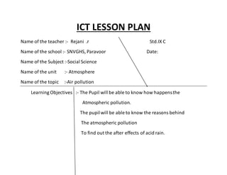 ICT LESSON PLAN 
Name of the teacher :- Rejani .r Std.IX C 
Name of the school :- SNVGHS, Paravoor Date: 
Name of the Subject :-Social Science 
Name of the unit :- Atmosphere 
Name of the topic :-Air pollution 
Learning Objectives :- The Pupil will be able to know how happens the 
Atmospheric pollution. 
The pupil will be able to know the reasons behind 
The atmospheric pollution 
To find out the after effects of acid rain. 
 