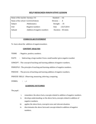SELF DESIGNED INNOVATIVE LESSON 
Name of the teacher: Saranya. V.S Standard : viii 
Name of the school : G.G.H.S.S,Pattom Division : A 
Subject : Mathematics Strength : 35 
Unit :Negative numbers Date : 23/7/2014 
Subunit :Addtion of negative numbers Duration : 40 mints 
CURRICULAR STATEMENT 
To learn about the addition of negativenumbers 
CONTENT ANALYSIS 
TERMS : Negative, positive, numbers. 
FACTS : Subtracting a large number from a small number gives negative number 
CONCEPT : The concept of teaching and learning addition of negative numbers. 
PRINCIPLE : The principle of teaching and learning addition of negative numbers. 
PROCESS : The process of teaching and learning addition of negative numbers. 
PROCESS SKILLS :Observing ,measuring ,inferring ,comparing. 
SYMBOL : -, + 
LEARNING OUTCOMES 
The pupil : 
i. remembers the above facts, concepts related to addition of negative numbers. 
ii. develops understanding on the above facts ,concepts related to addition of 
negative numbers. 
iii. applies the above facts, concept in new and relevant situation. 
iv. discriminates the above facts and concept related to addition of negative 
numbers. 
 