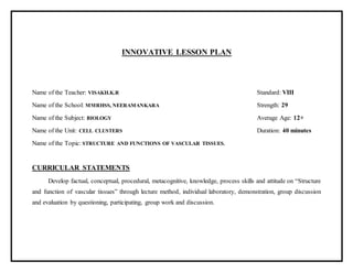 INNOVATIVE LESSON PLAN
Name of the Teacher: VISAKH.K.R Standard: VIII
Name of the School: MMRHSS, NEERAMANKARA Strength: 29
Name of the Subject: BIOLOGY Average Age: 12+
Name of the Unit: CELL CLUSTERS Duration: 40 minutes
Name of the Topic: STRUCTURE AND FUNCTIONS OF VASCULAR TISSUES.
CURRICULAR STATEMENTS
Develop factual, conceptual, procedural, metacognitive, knowledge, process skills and attitude on “Structure
and function of vascular tissues” through lecture method, individual laboratory, demonstration, group discussion
and evaluation by questioning, participating, group work and discussion.
 