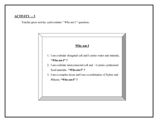 ACTIVITY – 3
Teacher gives activity card contains “ Who am I ” questions.
Who am I
1. I am a tubular elongated cell and I carries water and minerals,
“Who am I” ?
2. I am a tubular interconnected cell and – I carries synthesized
food materials, “Who am I” ?
3. I am a complex tissue and I am a combination of Xylem and
Phloem, “Who am I” ?
 