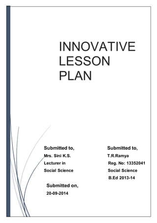 INNOVATIVE 
LESSON 
PLAN 
Submitted to, Submitted to, 
Mrs. Sini K.S. T.R.Ramya 
Lecturer in Reg. No: 13352041 
Social Science Social Science 
B.Ed 2013-14 
Submitted on, 
20-09-2014 
 