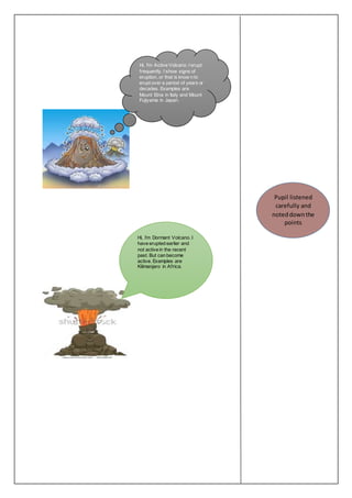 Hi, I’m Active Volcano. I erupt 
f requently. I show signs of 
eruption, or that is know n to 
erupt over a period of years or 
decades. Examples are 
Mount Etna in Italy and Mount 
Fujiyama in Japan. 
Hi, I’m Dormant Volcano. I 
have erupted earlier and 
not active in the recent 
past. But can become 
active. Examples are 
Kilimanjaro in Af rica. 
Pupil listened 
carefully and 
noted down the 
points 
 