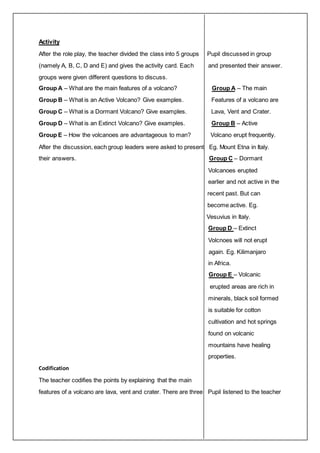 Activity 
After the role play, the teacher divided the class into 5 groups Pupil discussed in group 
(namely A, B, C, D and E) and gives the activity card. Each and presented their answer. 
groups were given different questions to discuss. 
Group A – What are the main features of a volcano? Group A – The main 
Group B – What is an Active Volcano? Give examples. Features of a volcano are 
Group C – What is a Dormant Volcano? Give examples. Lava, Vent and Crater. 
Group D – What is an Extinct Volcano? Give examples. Group B – Active 
Group E – How the volcanoes are advantageous to man? Volcano erupt frequently. 
After the discussion, each group leaders were asked to present Eg. Mount Etna in Italy. 
their answers. Group C – Dormant 
Volcanoes erupted 
earlier and not active in the 
recent past. But can 
become active. Eg. 
Vesuvius in Italy. 
Group D – Extinct 
Volcnoes will not erupt 
again. Eg. Kilimanjaro 
in Africa. 
Group E – Volcanic 
erupted areas are rich in 
minerals, black soil formed 
is suitable for cotton 
cultivation and hot springs 
found on volcanic 
mountains have healing 
properties. 
Codification 
The teacher codifies the points by explaining that the main 
features of a volcano are lava, vent and crater. There are three Pupil listened to the teacher 
 