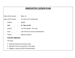 INNOVATIVE LESSON PLAN
Name of the school : Mary. K.J
Name of the school : ST. John’s H.S.S Undancode
Subject : English
Unit : III , Tales of Toil
Submit : I am The people , The mob
Issue : Lack of human resource development
Theme : Dignity of Labour.
Curricular Objectives
The Pupil
 Read and analyses the literacy texts.
 Identifies the main characters in the poem
 Engages in group activity and presentation
 