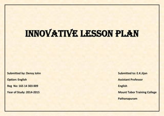 INNOVATIVE LESSON PLAN
Submitted by: Densy John Submitted to: E.K.Jijan
Option: English Assistant Professor
Reg No: 165 14 303 009 English
Year of Study: 2014-2015 Mount Tabor Training College
Pathanapuram
 