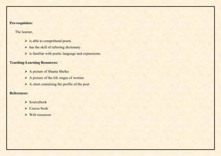 Pre-requisites:
The learner,
 is able to comprehend poem.
 has the skill of referring dictionary.
 is familiar with poetic language and expressions.
Teaching-Learning Resources:
 A picture of Shanta Shelke
 A picture of the life stages of women
 A chart containing the profile of the poet
References:
 Sourcebook
 Course book
 Web resources
 