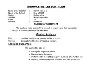 INNOVATIVE LESSON PLAN 
Name of the Teacher : Ranjith Nair.M C 
Name of the School : BNV V&HSS 
Sunject : Mathamatics 
Sub Unit : Negative numbers 
Class : VIII 
Duration : 40 minutes 
Curricular Statement 
The pupil are made aware of the concept of negative and their subtraction 
through activities explanation and examples. 
Content Analysis 
Fact : Negative numbers are represented by ‘-‘ symbol 
Concept : Concept of subtraction of negative numbers 
Learning out comes : 
The pupil will be able to 
 Recognise negative numbers 
 Draw numbers line neatly 
 Perform subtraction of two negative numbers on a number line 
 Develop interest in negative numbers and their subtraction. 
 