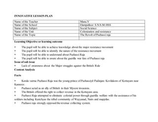 INNOVATIVE LESSON PLAN 
Name of the Teacher Manu.V 
Name of the School Elampalloor S.N.S.M. HSS 
Name of the Subject Social Science 
Name of the Unit Colonization and resistance 
Name of the Topic The Revolt of Pazhassi raja 
Learning Objective or learning outcome 
 The pupil will be able to achieve knowledge about the major resistance movement 
 The pupil will be able to identify the nature of the resistance movement 
 The pupil will be able to understand about Pazhassi Raja 
 The pupil will be able to aware about the guerilla war fare of Pazhassi raja 
Issue of sub issue 
 Lack of awareness about the Major struggles against the British Rule 
Content Analysis 
Facts 
 Kerala varma Pazhassi Raja was the young prince of Pazhassiyil Padinjare Kovilakom of Kottayam near 
Kannoor. 
 Pazhassi acted as an ally of British in their Mysore invasions. 
 The British offered the right to collect revenue in the Kottayam area. 
 Pazhassi Raja attempted to eliminate colonial power through guerilla welfare with the assistance of his 
soldiers including Kurichyas the tribal community of Wayyanad, Nairs and mappilas. 
 Pazhassi raja strongly opposed the revenue collecting system. 
 