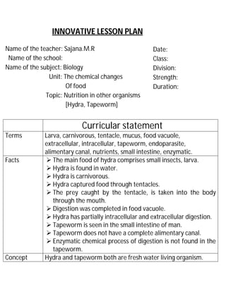INNOVATIVE LESSON PLAN 
Name of the teacher: Sajana.M.R 
Name of the school: 
Name of the subject: Biology 
Unit: The chemical changes 
Of food 
Topic: Nutrition in other organisms 
[Hydra, Tapeworm] 
Date: 
Class: 
Division: 
Strength: 
Duration: 
Curricular statement 
Terms Larva, carnivorous, tentacle, mucus, food vacuole, 
extracellular, intracellular, tapeworm, endoparasite, 
alimentary canal, nutrients, small intestine, enzymatic. 
Facts  The main food of hydra comprises small insects, larva. 
 Hydra is found in water. 
 Hydra is carnivorous. 
 Hydra captured food through tentacles. 
 The prey caught by the tentacle, is taken into the body 
through the mouth. 
 Digestion was completed in food vacuole. 
 Hydra has partially intracellular and extracellular digestion. 
 Tapeworm is seen in the small intestine of man. 
 Tapeworm does not have a complete alimentary canal. 
 Enzymatic chemical process of digestion is not found in the 
tapeworm. 
Concept Hydra and tapeworm both are fresh water living organism. 
 