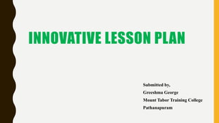INNOVATIVE LESSON PLAN
Submitted by,
Greeshma George
Mount Tabor Training College
Pathanapuram
 