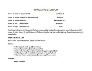 INNOVATIVE LSSON PLAN
Name of teacher: Sreekutty.SB Standard: 8
Name of school : MMRHSS Neeramankara Strength:
Name of subject:Biology Average age:12+
Name of unit : Cell clusters Duration:
Name of topic : Plant tissues Date:
Curricular statement: To develop factual , conceptual, procedural, meta cognitiveknowledgeprocessskills
towards plant tissues through lecturemethod, participating in group work and group discussion, evaluating by
questioning
CONTENT ANALYSIS
Newterms : Parenchyma cells, xylem, vascular tissues
Facts :
 Plant body is made of different tissues
 Parenchyma cellshelps in photosynthesis
 Sclerenchyma cellsprovidestrength and support to plant body
 Collenchyma cellshave thickening only in cornersof cell wall
 Vascular tissues are composed of xylemand phloem vessels
Concepts
Minor concepts
 