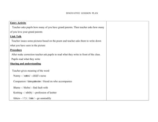 INNOVATIVE LESSSON PLAN 
Entry Activity 
Teacher asks pupils how many of you have grand parents. Then teacher asks how many 
of you love your grand parents 
Link Talk 
Teacher issues some pictures based on the poem and teacher asks them to write down 
what you have seen in the picture 
Procedure 
After make correction teacher ask pupils to read what they write in front of the class. 
Pupils read what they write 
Sharing and understanding 
Teacher gives meaning of the word 
Nanny - / næni/ - child’s nurse 
Companion / kәmpæniәn / friend on who accompanies 
Blame - / bleIm/ - find fault with 
Knitting - / nIttIƞ / - profession of knitter 
falters - / f Ɔ : 1tәs / - go unsteadily 
 