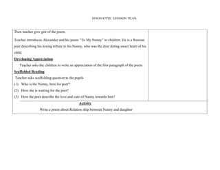 INNOVATIVE LESSSON PLAN 
Then teacher give gist of the poem. 
Teacher introduces Alexander and his poem “To My Nanny” to children. He is a Russian 
poet describing his loving tribute to his Nanny, who was the dear doting sweet heart of his 
child. 
Developing Appreciation 
Teacher asks the children to write an appreciation of the first paragraph of the poem 
Scaffolded Reading 
Teacher asks scaffolding question to the pupils 
(1) 
(2) 
(3) 
Who is the Nanny, here for poet? 
How she is waiting for the poet? 
How the poet describe the love and care of Nanny towards him? 
Activity 
Write a poem about Relation ship between Nanny and daughter 
