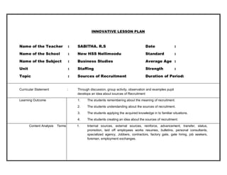 INNOVATIVE LESSON PLAN 
Name of the Teacher : SABITHA. R.S Date : 
Name of the School : New HSS Nellimoodu Standard : 
Name of the Subject : Business Studies Average Age : 
Unit : Staffing Strength : 
Topic : Sources of Recruitment Duration of Period: 
Curricular Statement : Through discussion, group activity, observation and examples pupil 
develops an idea about sources of Recruitment 
Learning Outcome 1. The students remembering about the meaning of recruitment. 
2. The students understanding about the sources of recruitment. 
3. The students applying the acquired knowledge in to familiar situations. 
4. The students creating an idea about the sources of recruitment. 
Content Analysis Terms 1. Internal sources, external sources, reinforce, advancement, transfer, status, 
promotion, laid off employees works resumes, bulletins, personal consultants, 
specialized agency, Jobbers, contractors, factory gate, gate hiring, job seekers, 
foreman, employment exchanges. 
 