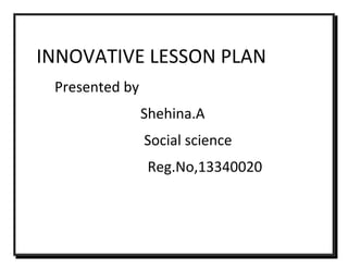INNOVATIVE LESSON PLAN 
Presented by 
Shehina.A 
Social science 
Reg.No,13340020 
 