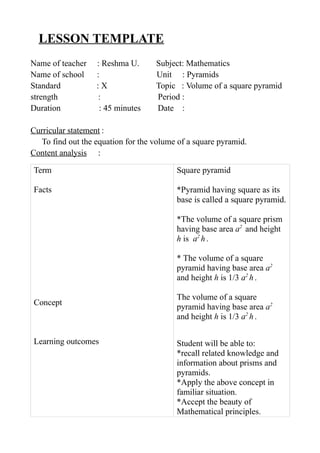 LESSON TEMPLATE 
Name of teacher : Reshma U. Subject: Mathematics 
Name of school : Unit : Pyramids 
Standard : X Topic : Volume of a square pyramid 
strength : Period : 
Duration : 45 minutes Date : 
Curricular statement : 
To find out the equation for the volume of a square pyramid. 
Content analysis : 
Term 
Facts 
Concept 
Learning outcomes 
Square pyramid 
*Pyramid having square as its 
base is called a square pyramid. 
*The volume of a square prism 
having base area a2 and height 
h is a2 h . 
* The volume of a square 
pyramid having base area a2 
and height h is 1/3 a2 h . 
The volume of a square 
pyramid having base area a2 
and height h is 1/3 a2 h . 
Student will be able to: 
*recall related knowledge and 
information about prisms and 
pyramids. 
*Apply the above concept in 
familiar situation. 
*Accept the beauty of 
Mathematical principles. 
 