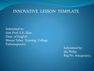 INNOVATIVE LESSON TEMPLATE
Submitted to:
Asst.Prof. E.K. Jijan
Dept. of English
Mount Tabor Training College
Pathanapuram
Submitted by:
Ida Philip
Reg.No. 16514303014
 