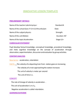 INNOVATIVE LESSON TEMPLATE
PRELIMINARY DETAILS
Name of the teacher:Lekshmipriya r Standard:8
Name of the school:Govt. P.V.H.S.S Perumkulam Date:
Name of the subject:physics Strength:
Name of the unit:Motion Duration: 40'
Name of the topic:Acceleration Stage:12+
CURRICULAR STATEMENT
Pupil develop factual knowledge, conceptual knowledge, procedural knowledge,
and meta cognitive knowledge on the concept of acceleration through
observation, experimentation, discussion and evaluation by group activities.
CONTENTANALYSIS
New terms: acceleration, retardation
FACTS : The velocity of a departing train from station goes on increasing
The velocity of a train approaching the station increases
The unit of velocity is meter per second
The unit of time is s.
CONCEPT
The rate of change of velocity is acceleration .
The unit of acceleration is m ∕s₂.
Negative acceleration is called retardation.
LEARNING OUTCOME
 