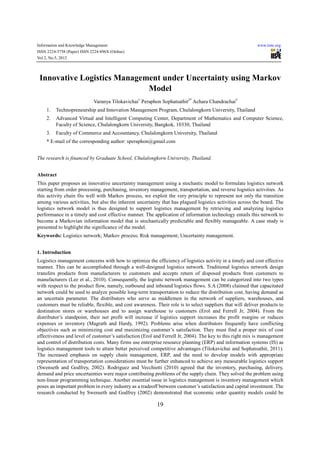 Information and Knowledge Management                                                                        www.iiste.org
ISSN 2224-5758 (Paper) ISSN 2224-896X (Online)
Vol 2, No.5, 2012




 Innovative Logistics Management under Uncertainty using Markov
                             Model
                             Varanya Tilokavichai1 Peraphon Sophatsathit2* Achara Chandrachai3
    1.   Technopreneurship and Innovation Management Program, Chulalongkorn University, Thailand
    2.   Advanced Virtual and Intelligent Computing Center, Department of Mathematics and Computer Science,
         Faculty of Science, Chulalongkorn University, Bangkok, 10330, Thailand
    3.   Faculty of Commerce and Accountancy, Chulalongkorn University, Thailand
    * E-mail of the corresponding author: speraphon@gmail.com


The research is financed by Graduate School, Chulalongkorn University, Thailand.


Abstract
This paper proposes an innovative uncertainty management using a stochastic model to formulate logistics network
starting from order processing, purchasing, inventory management, transportation, and reverse logistics activities. As
this activity chain fits well with Markov process, we exploit the very principle to represent not only the transition
among various activities, but also the inherent uncertainty that has plagued logistics activities across the board. The
logistics network model is thus designed to support logistics management by retrieving and analyzing logistics
performance in a timely and cost effective manner. The application of information technology entails this network to
become a Markovian information model that is stochastically predictable and flexibly manageable. A case study is
presented to highlight the significance of the model.
Keywords: Logistics network; Markov process; Risk management; Uncertainty management.


1. Introduction
Logistics management concerns with how to optimize the efficiency of logistics activity in a timely and cost effective
manner. This can be accomplished through a well-designed logistics network. Traditional logistics network design
transfers products from manufacturers to customers and accepts return of disposed products from customers to
manufacturers (Lee et al., 2010). Consequently, the logistic network management can be categorized into two types
with respect to the product flow, namely, outbound and inbound logistics flows. S.A (2008) claimed that capacitated
network could be used to analyze possible long-term transportation to reduce the distribution cost, having demand as
an uncertain parameter. The distributors who serve as middlemen in the network of suppliers, warehouses, and
customers must be reliable, flexible, and cost awareness. Their role is to select suppliers that will deliver products to
destination stores or warehouses and to assign warehouse to customers (Erol and Ferrell Jr, 2004). From the
distributor’s standpoint, their net profit will increase if logistics support increases the profit margins or reduces
expenses or inventory (Magrath and Hardy, 1992). Problems arise when distributors frequently have conflicting
objectives such as minimizing cost and maximizing customer’s satisfaction. They must find a proper mix of cost
effectiveness and level of customer’s satisfaction (Erol and Ferrell Jr, 2004). The key to this right mix is management
and control of distribution costs. Many firms use enterprise resource planning (ERP) and information systems (IS) as
logistics management tools to attain better perceived competitive advantages (Tilokavichai and Sophatsathit, 2011).
The increased emphasis on supply chain management, ERP, and the need to develop models with appropriate
representation of transportation considerations must be further enhanced to achieve any measurable logistics support
(Swenseth and Godfrey, 2002). Rodriguez and Vecchietti (2010) agreed that the inventory, purchasing, delivery,
demand and price uncertainties were major contributing problems of the supply chain. They solved the problem using
non-linear programming technique. Another essential issue in logistics management is inventory management which
poses an important problem in every industry as a tradeoff between customer’s satisfaction and capital investment. The
research conducted by Swenseth and Godfrey (2002) demonstrated that economic order quantity models could be

                                                          19
 