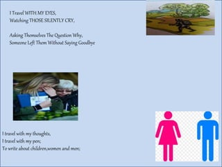 I Travel WITH MY EYES,
Watching THOSE SILENTLY CRY,
Asking Themselves The Question Why,
Someone Left Them Without Saying Goodbye
I travel with my thoughts,
I travel with my pen;
To write about children,women and men;
 