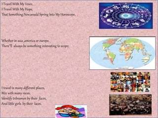 I Travel With My Voice,
I Travel With My Hope,
That Something New,would Spring Into My Horoscope,
Whether in asia ,america or europe,
There”ll always be something interesting to scope;
I travel to many different places,
Mix with many races,
Identify tribesmen by their faces,
And little girls by their laces,
 