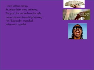I travel without money,
So , please listen to my testimony,
The good , the bad and even the ugly,
Every experience is worth life’s journey
For I’ll always be marvelled ,
Whenever I travelled
 