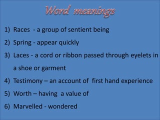1) Races - a group of sentient being
2) Spring - appear quickly
3) Laces - a cord or ribbon passed through eyelets in
a shoe or garment
4) Testimony – an account of first hand experience
5) Worth – having a value of
6) Marvelled - wondered
 