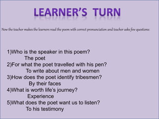 Now the teacher makes the learners read the poem with correct pronunciation and teacher asks few questions:
1)Who is the speaker in this poem?
The poet
2)For what the poet travelled with his pen?
To write about men and women
3)How does the poet identify tribesmen?
By their faces
4)What is worth life’s journey?
Experience
5)What does the poet want us to listen?
To his testimony
 